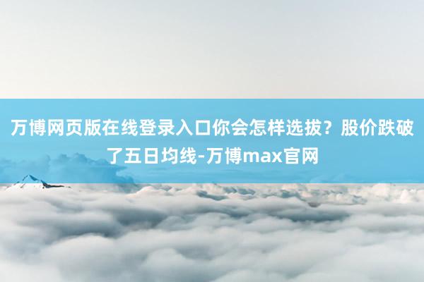 万博网页版在线登录入口你会怎样选拔？股价跌破了五日均线-万博max官网