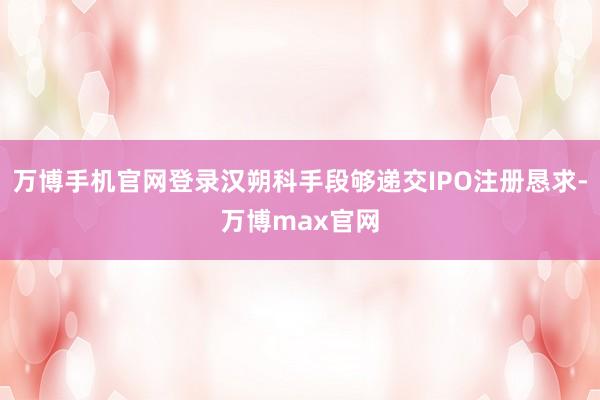 万博手机官网登录汉朔科手段够递交IPO注册恳求-万博max官网