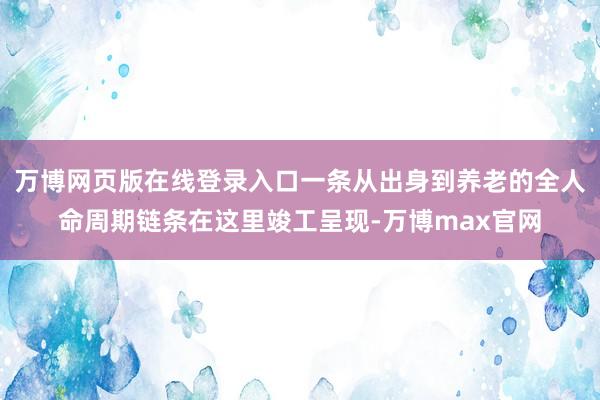 万博网页版在线登录入口一条从出身到养老的全人命周期链条在这里竣工呈现-万博max官网