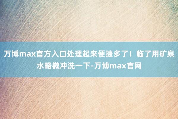 万博max官方入口处理起来便捷多了!临了用矿泉水略微冲洗一下-万博max官网
