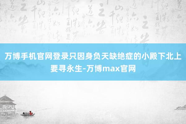 万博手机官网登录只因身负天缺绝症的小殿下北上要寻永生-万博max官网