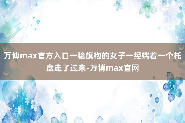 万博max官方入口一稔旗袍的女子一经端着一个托盘走了过来-万博max官网