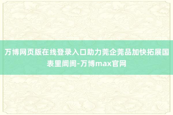 万博网页版在线登录入口助力莞企莞品加快拓展国表里阛阓-万博max官网