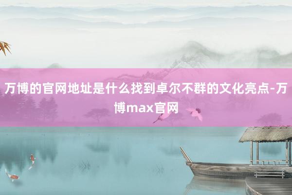 万博的官网地址是什么找到卓尔不群的文化亮点-万博max官网