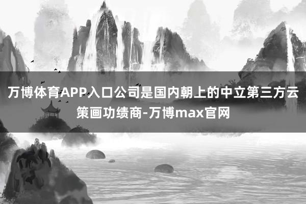 万博体育APP入口公司是国内朝上的中立第三方云策画功绩商-万博max官网