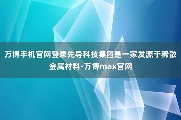 万博手机官网登录先导科技集团是一家发源于稀散金属材料-万博max官网