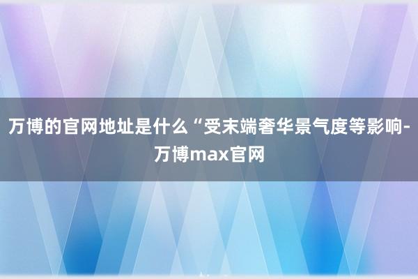 万博的官网地址是什么“受末端奢华景气度等影响-万博max官网
