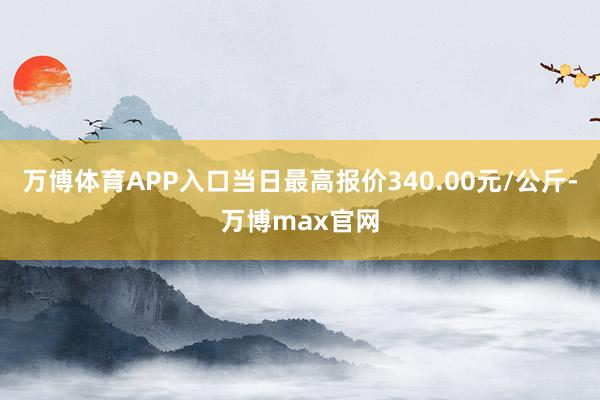 万博体育APP入口当日最高报价340.00元/公斤-万博max官网