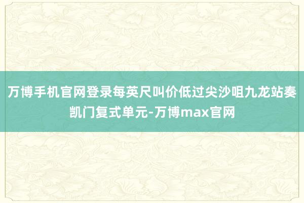 万博手机官网登录每英尺叫价低过尖沙咀九龙站奏凯门复式单元-万博max官网