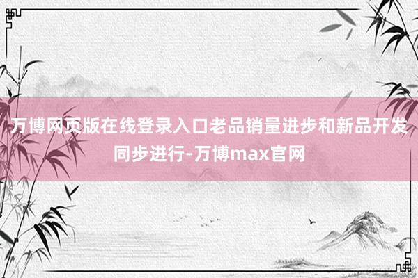 万博网页版在线登录入口老品销量进步和新品开发同步进行-万博max官网