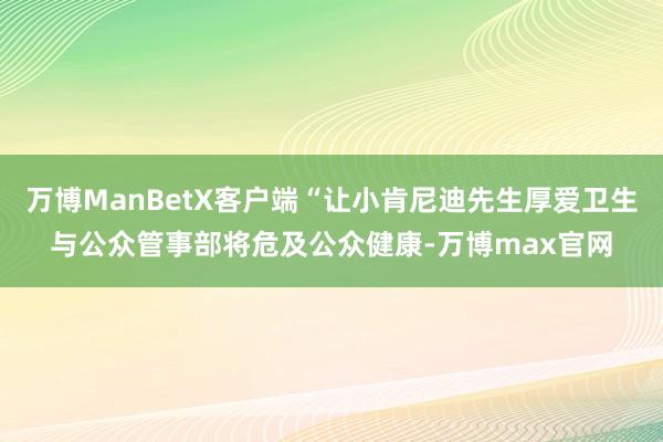 万博ManBetX客户端“让小肯尼迪先生厚爱卫生与公众管事部将危及公众健康-万博max官网