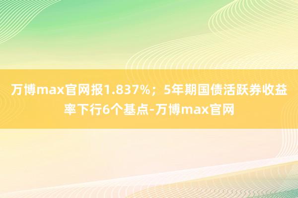 万博max官网报1.837%；5年期国债活跃券收益率下行6个基点-万博max官网
