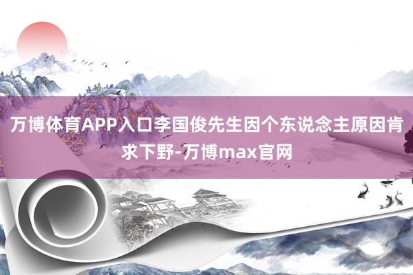 万博体育APP入口李国俊先生因个东说念主原因肯求下野-万博max官网