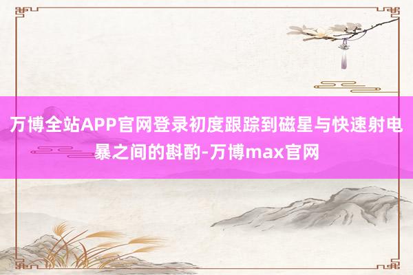 万博全站APP官网登录初度跟踪到磁星与快速射电暴之间的斟酌-万博max官网