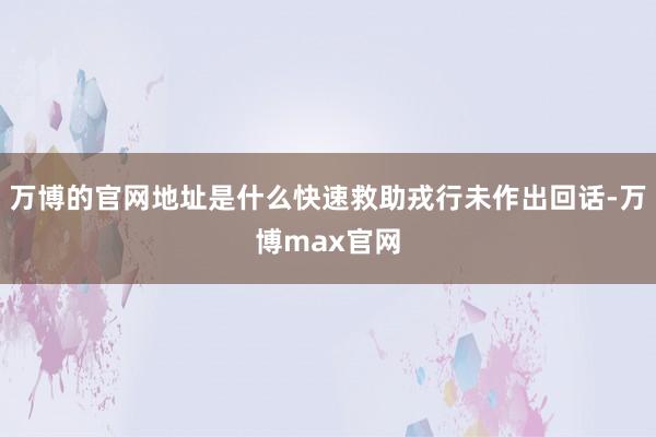 万博的官网地址是什么快速救助戎行未作出回话-万博max官网