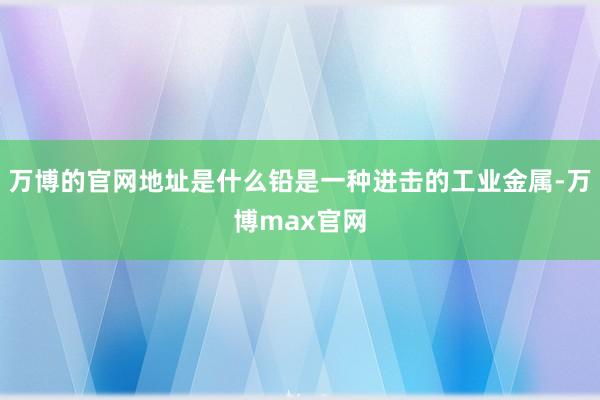 万博的官网地址是什么铅是一种进击的工业金属-万博max官网