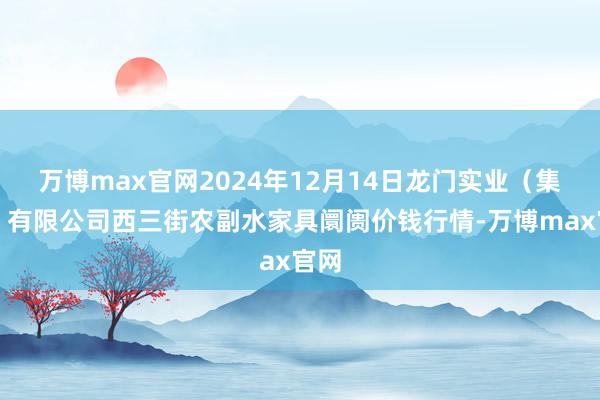 万博max官网2024年12月14日龙门实业(集团)有限公司西三街农副水家具阛阓价钱行情-万博max官网