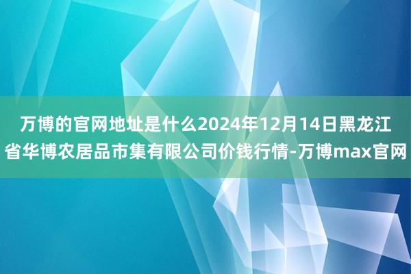 万博的官网地址是什么2024年12月14日黑龙江省华博农居品市集有限公司价钱行情-万博max官网