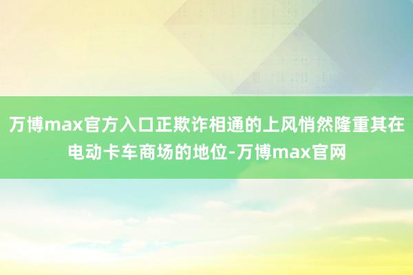 万博max官方入口正欺诈相通的上风悄然隆重其在电动卡车商场的地位-万博max官网