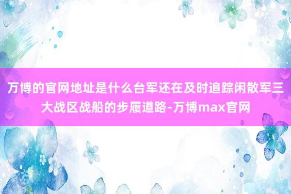 万博的官网地址是什么台军还在及时追踪闲散军三大战区战船的步履道路-万博max官网