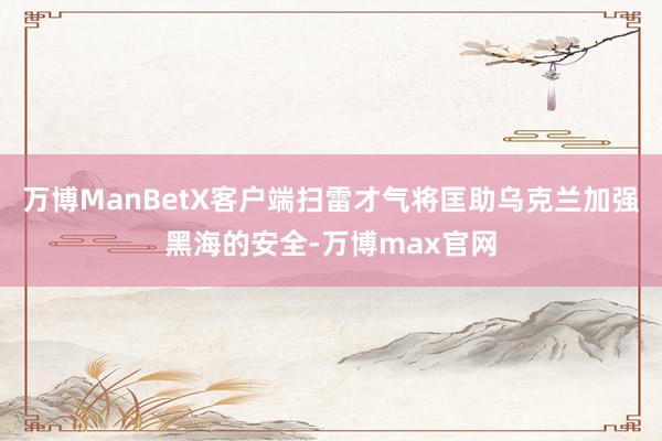 万博ManBetX客户端扫雷才气将匡助乌克兰加强黑海的安全-万博max官网