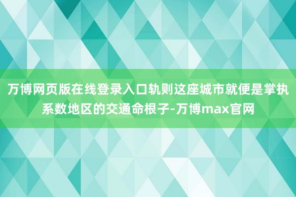 万博网页版在线登录入口轨则这座城市就便是掌执系数地区的交通命根子-万博max官网