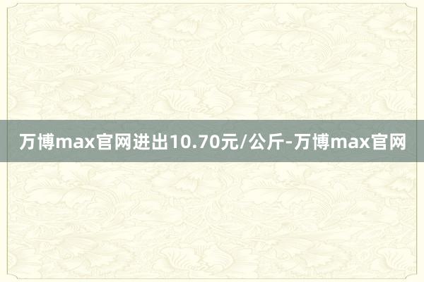 万博max官网进出10.70元/公斤-万博max官网