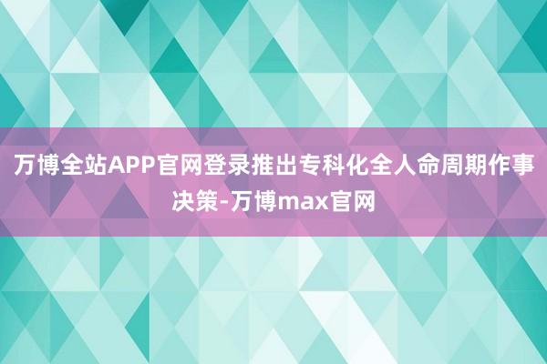 万博全站APP官网登录推出专科化全人命周期作事决策-万博max官网