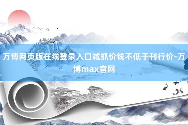万博网页版在线登录入口减抓价钱不低于刊行价-万博max官网