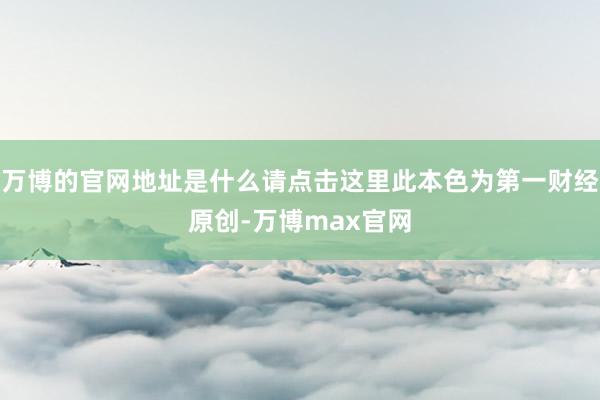 万博的官网地址是什么请点击这里此本色为第一财经原创-万博max官网