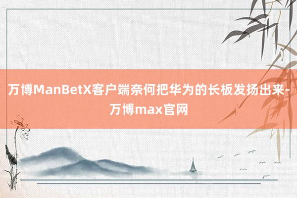 万博ManBetX客户端奈何把华为的长板发扬出来-万博max官网
