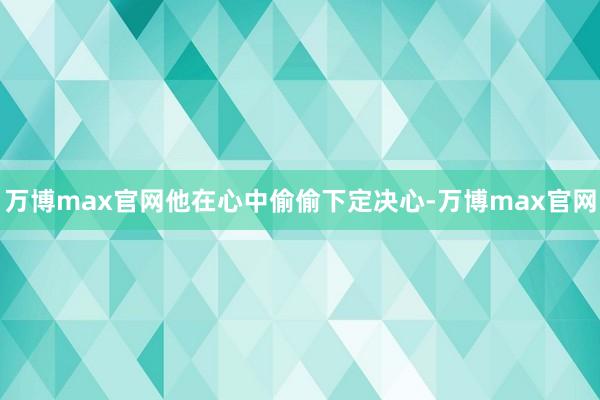 万博max官网他在心中偷偷下定决心-万博max官网