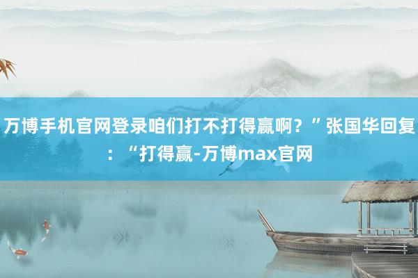 万博手机官网登录咱们打不打得赢啊？”张国华回复：“打得赢-万博max官网