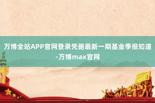 万博全站APP官网登录凭据最新一期基金季报知道-万博max官网
