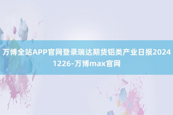 万博全站APP官网登录瑞达期货铝类产业日报20241226-万博max官网