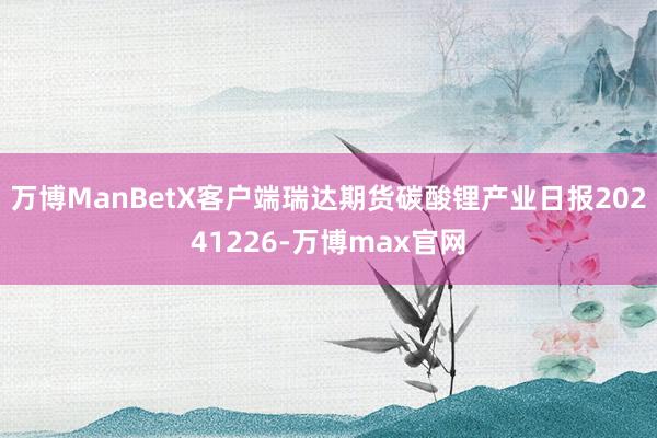万博ManBetX客户端瑞达期货碳酸锂产业日报20241226-万博max官网