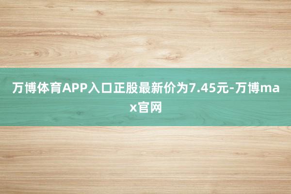 万博体育APP入口正股最新价为7.45元-万博max官网