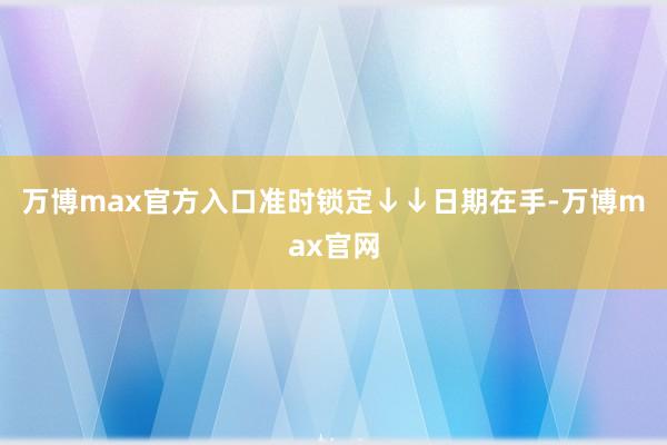 万博max官方入口准时锁定↓↓日期在手-万博max官网