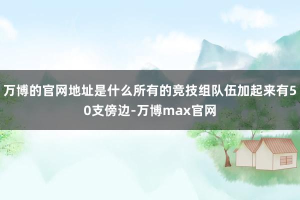 万博的官网地址是什么所有的竞技组队伍加起来有50支傍边-万博max官网