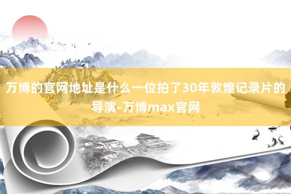 万博的官网地址是什么一位拍了30年敦煌记录片的导演-万博max官网