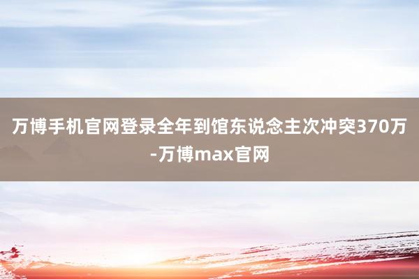 万博手机官网登录全年到馆东说念主次冲突370万-万博max官网