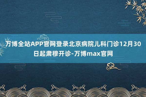 万博全站APP官网登录北京病院儿科门诊12月30日起肃穆开诊-万博max官网