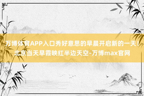 万博体育APP入口秀好意思的早晨开启新的一天！北京当天早霞映红半边天空-万博max官网