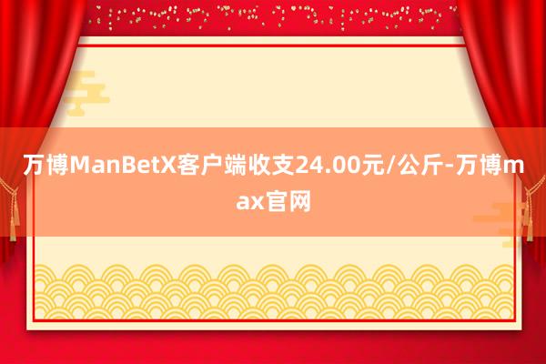 万博ManBetX客户端收支24.00元/公斤-万博max官网