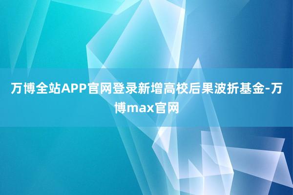 万博全站APP官网登录新增高校后果波折基金-万博max官网