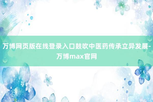万博网页版在线登录入口鼓吹中医药传承立异发展-万博max官网