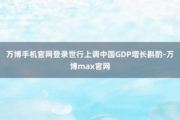 万博手机官网登录世行上调中国GDP增长斟酌-万博max官网