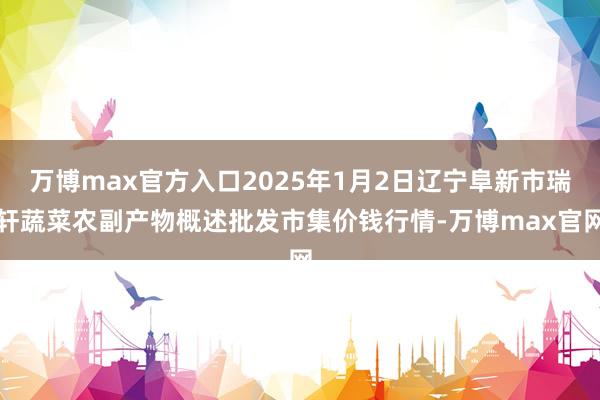 万博max官方入口2025年1月2日辽宁阜新市瑞轩蔬菜农副产物概述批发市集价钱行情-万博max官网