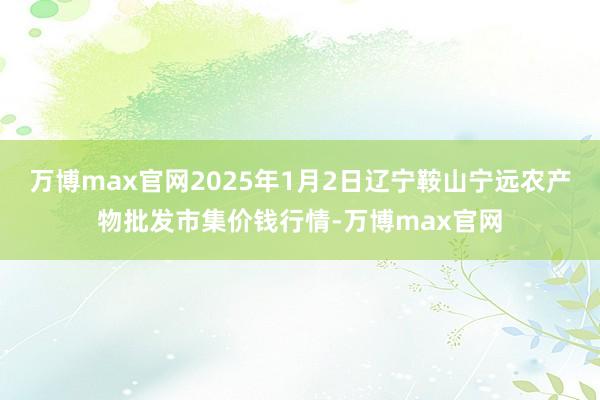 万博max官网2025年1月2日辽宁鞍山宁远农产物批发市集价钱行情-万博max官网