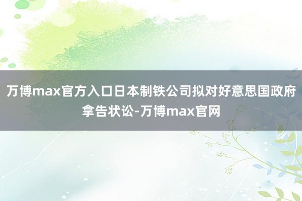 万博max官方入口日本制铁公司拟对好意思国政府拿告状讼-万博max官网